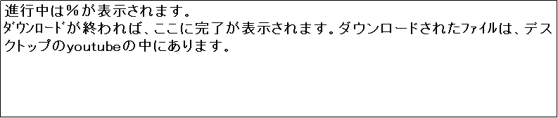 �e�L�X�g �{�b�N�X: �i�s���́����\������܂��B
�޳�۰�ނ��I���΁A�����Ɋ������\������܂��B�_�E�����[�h���ꂽ̧�ق́A�f�X�N�g�b�v��youtube�̒��ɂ���܂��B
